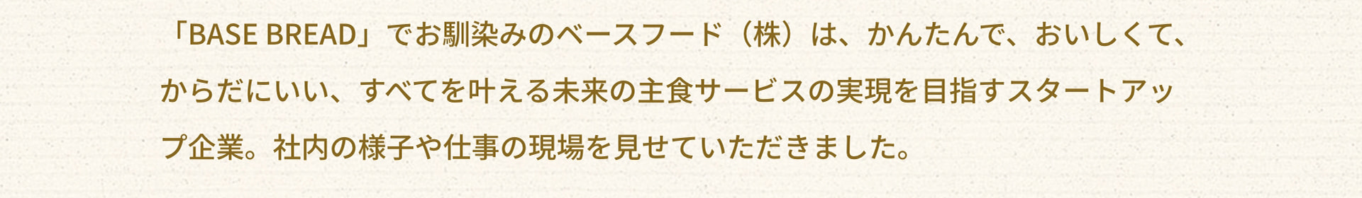 「BASE BREAD」でお馴染みのベースフード（株）は、かんたんで、おいしくて、からだにいい、すべてを叶える未来の主食サービスの実現を目指すスタートアップ企業。社内の様子や仕事の現場を見せていただきました。