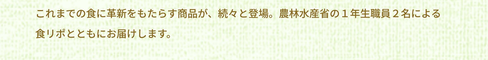 これまでの食に革新をもたらす商品が、続々と登場。農林水産省の１年生職員２名による食リポとともにお届けします。