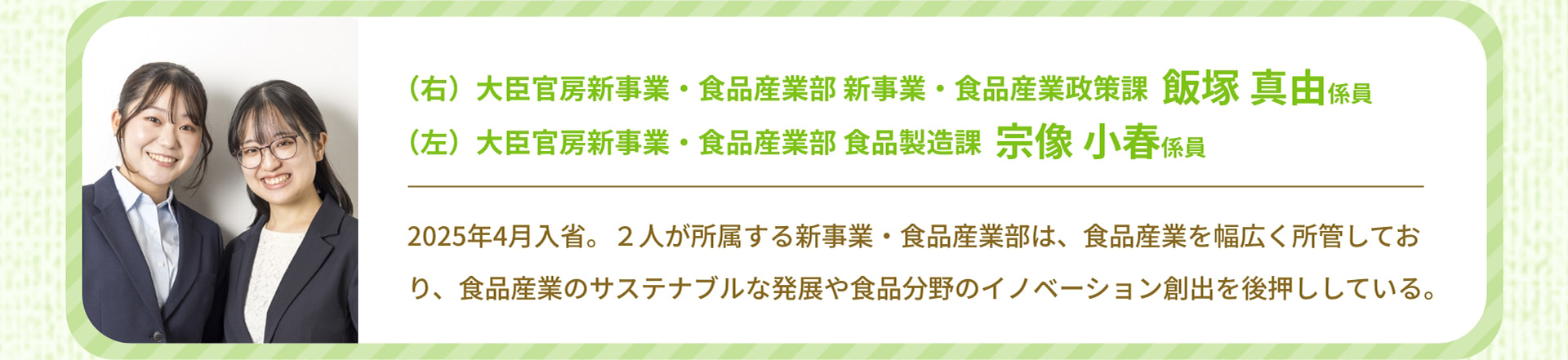（右）大臣官房新事業・食品産業部 新事業・食品産業政策課 飯塚 真由係員 （左）大臣官房新事業・食品産業部 食品製造課 宗像 小春係員 2025年4月入省。2人が所属する新事業・食品産業部は、食品産業を幅広く所管しており、食品産業のサステナブルな発展や食品分野のイノベーション創出を後押ししている。