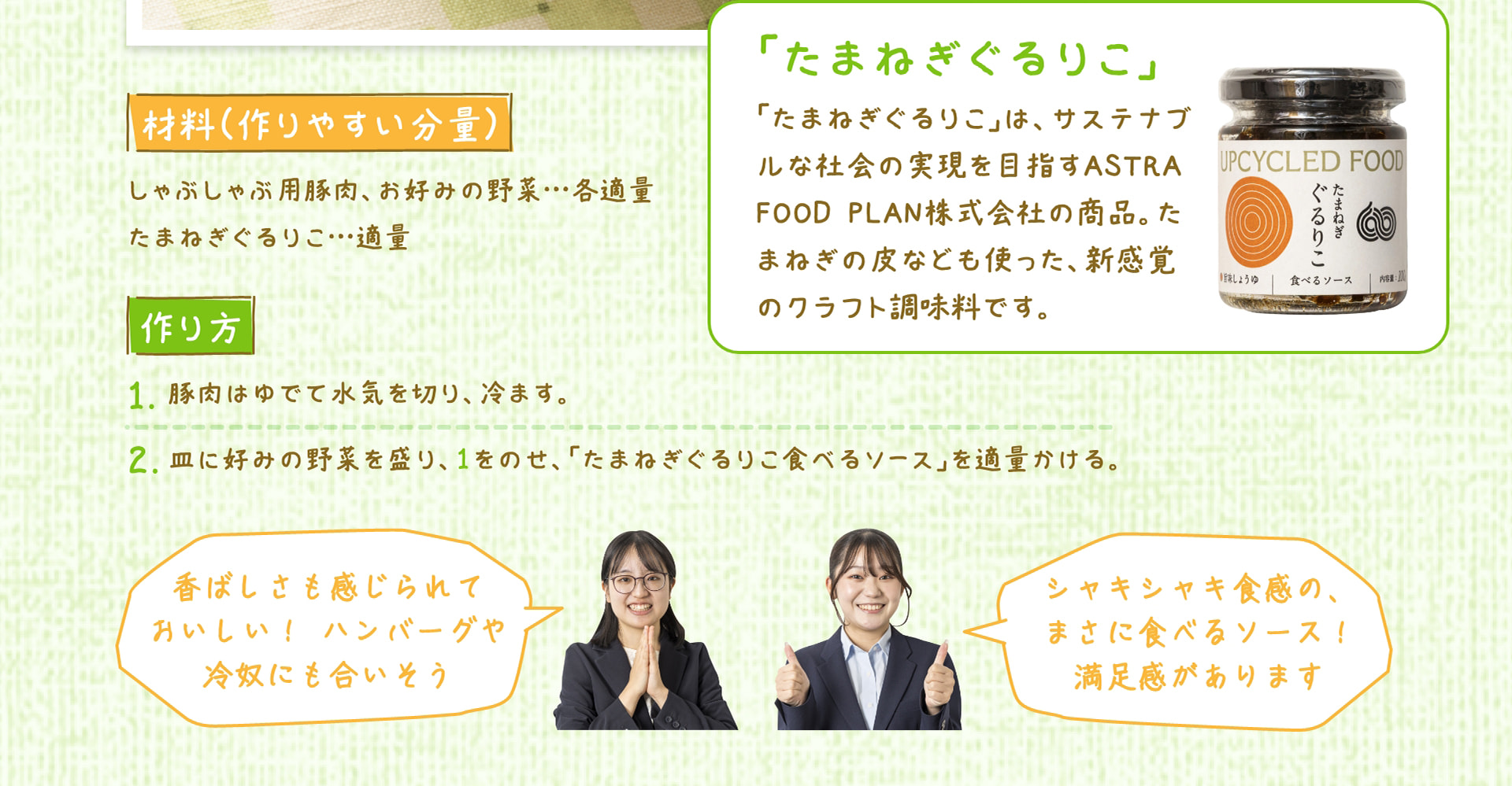 材料（作りやすい分量） しゃぶしゃぶ用豚肉、お好みの野菜&hellip;各適量 たまねぎぐるりこ&hellip;適量 作り方 1. 豚肉はゆでて水気を切り、冷ます。 2. 皿に好みの野菜を盛り、1をのせ、「たまねぎぐるりこ食べるソース」を適量かける。 「たまねぎぐるりこ」 「たまねぎぐるりこ」は、サステナブルな社会の実現を目指すASTRA FOOD PLAN株式会社の商品。たまねぎの皮なども使った、新感覚のクラフト調味料です。 香ばしさも感じられておいしい！ ハンバーグや冷奴にも合いそう シャキシャキ食感の、まさに食べるソース！満足感があります