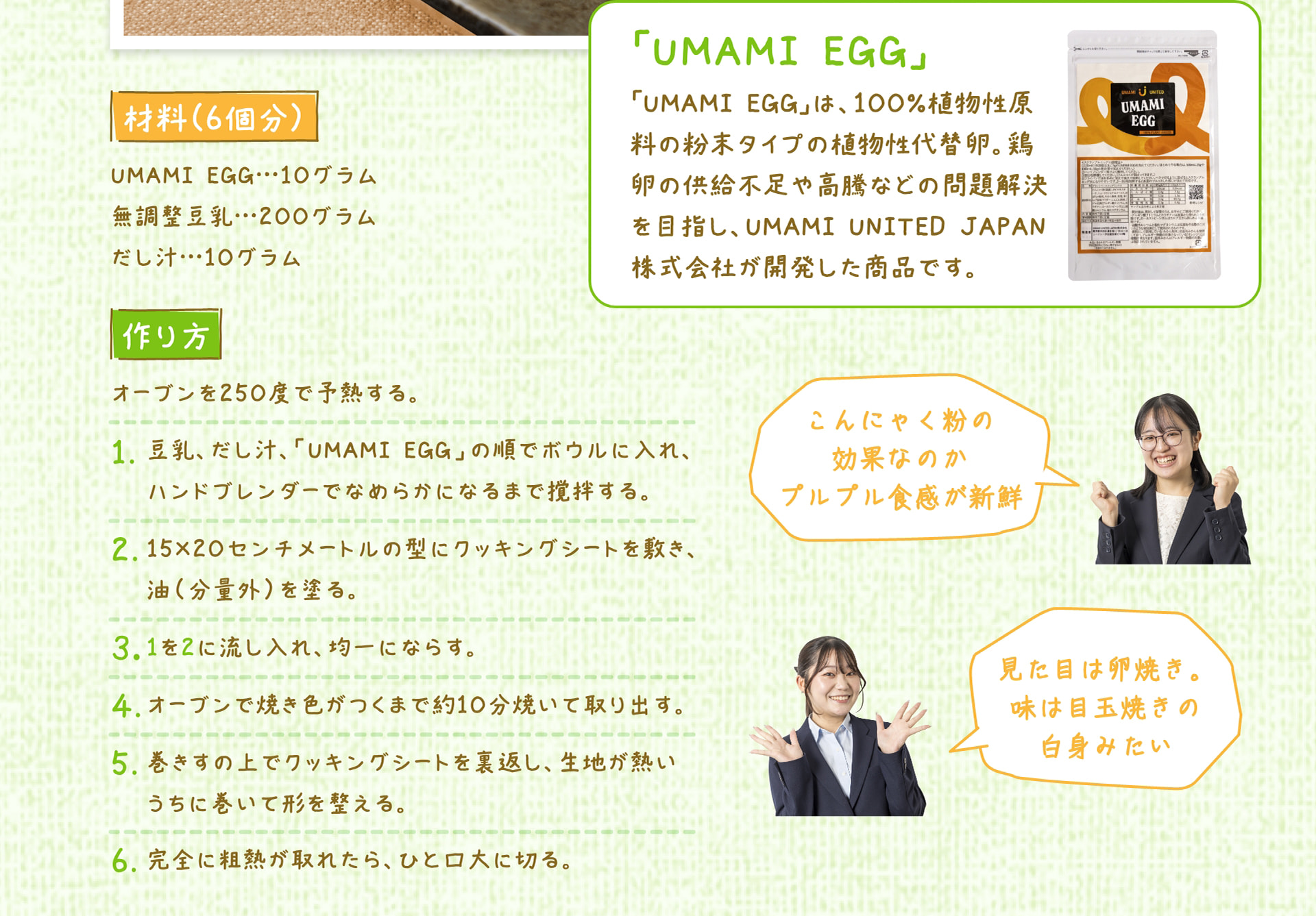 材料（6個分） UMAMI EGG&hellip;10グラム、無調整豆乳&hellip;200グラム、だし汁&hellip;10グラム 作り方 オーブンを250度で予熱する。 1. 豆乳、だし汁、「UMAMI EGG」の順でボウルに入れ、ハンドブレンダーでなめらかになるまで撹拌する。 2. 15&times;20センチメートルの型にクッキングシートを敷き、油（分量外）を塗る。 3. 1を2に流し入れ、均一にならす。 4. オーブンで焼き色がつくまで約10分焼いて取り出す。 5. 巻きすの上でクッキングシートを裏返し、生地が熱いうちに巻いて形を整える。 6. 完全に粗熱が取れたら、ひと口大に切る。 「UMAMI EGG」 「UMAMI EGG」は、100%植物性原料の粉末タイプの植物性代替卵。鶏卵の供給不足や高騰などの問題解決を目指し、UMAMI UNITED JAPAN株式会社が開発した商品です。 こんにゃく粉の効果なのかプルプル食感が新鮮 見た目は卵焼き。味は目玉焼きの白身みたい