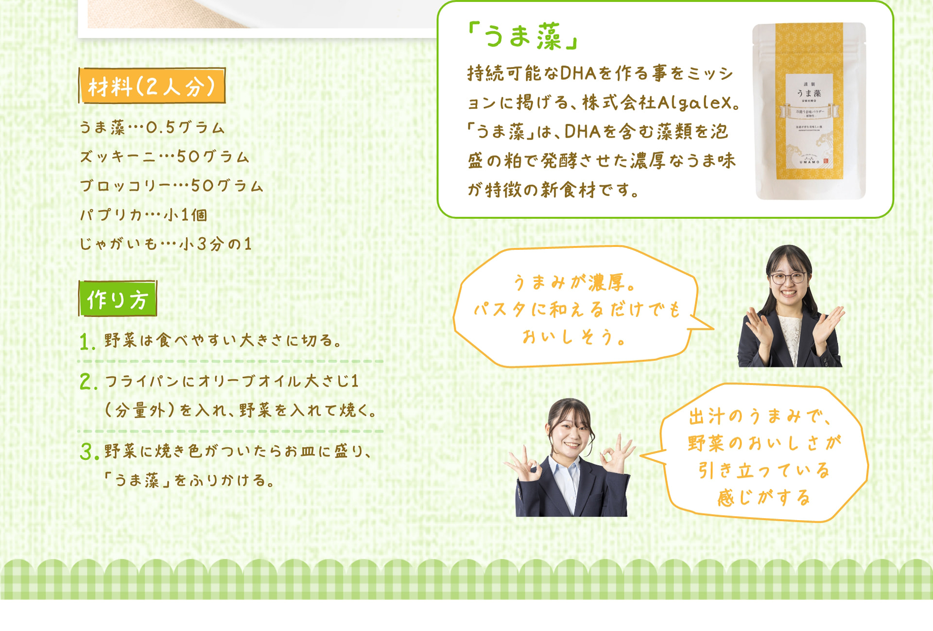 材料（2人分） うま藻&hellip;0.5グラム、ズッキーニ&hellip;50グラム、ブロッコリー&hellip;50グラム、パプリカ&hellip;小1個、じゃがいも&hellip;小3分の1 作り方 1. 野菜は食べやすい大きさに切る。 2. フライパンにオリーブオイル大さじ1（分量外）を入れ、野菜を入れて焼く。 3. 野菜に焼き色がついたらお皿に盛り、「うま藻」をふりかける。 「うま藻」 持続可能なDHAを作る事をミッションに掲げる、株式会社Algalex。「うま藻」は、DHAを含む藻類を泡盛の粕で発酵させた濃厚なうま味が特徴の新食材です。 うまみが濃厚。パスタに和えるだけでもおいしそう。 出汁のうまみで、野菜のおいしさが引き立っている感じがする