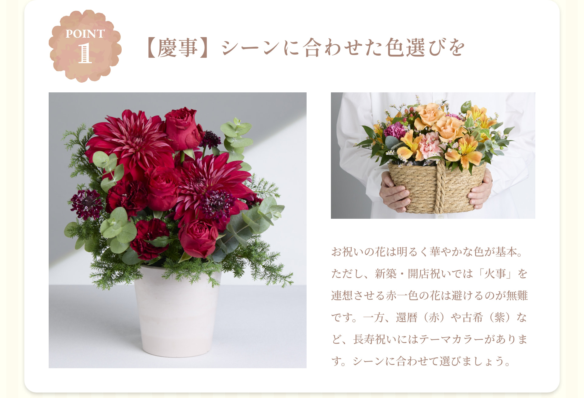 POINT 1 【慶事】シーンに合わせた色選びを お祝いの花は明るく華やかな色が基本。ただし、新築・開店祝いでは「火事」を連想させる赤一色の花は避けるのが無難です。一方、還暦（赤）や古希（紫）など、長寿祝いにはテーマカラーがあります。シーンに合わせて選びましょう。