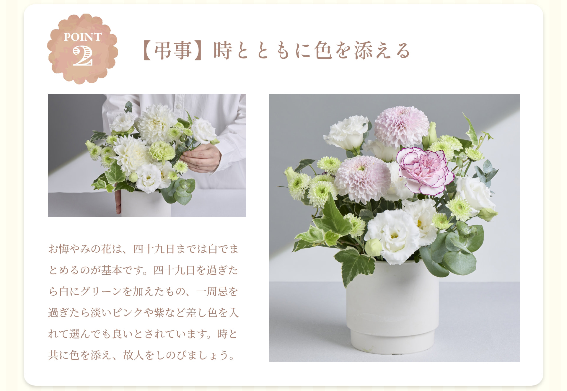 POINT 2 【弔事】時とともに色を添える お悔やみの花は、四十九日までは白でまとめるのが基本です。四十九日を過ぎたら白にグリーンを加えたもの、一周忌を過ぎたら淡いピンクや紫など差し色を入れて選んでも良いとされています。時と共に色を添え、故人をしのびましょう。
