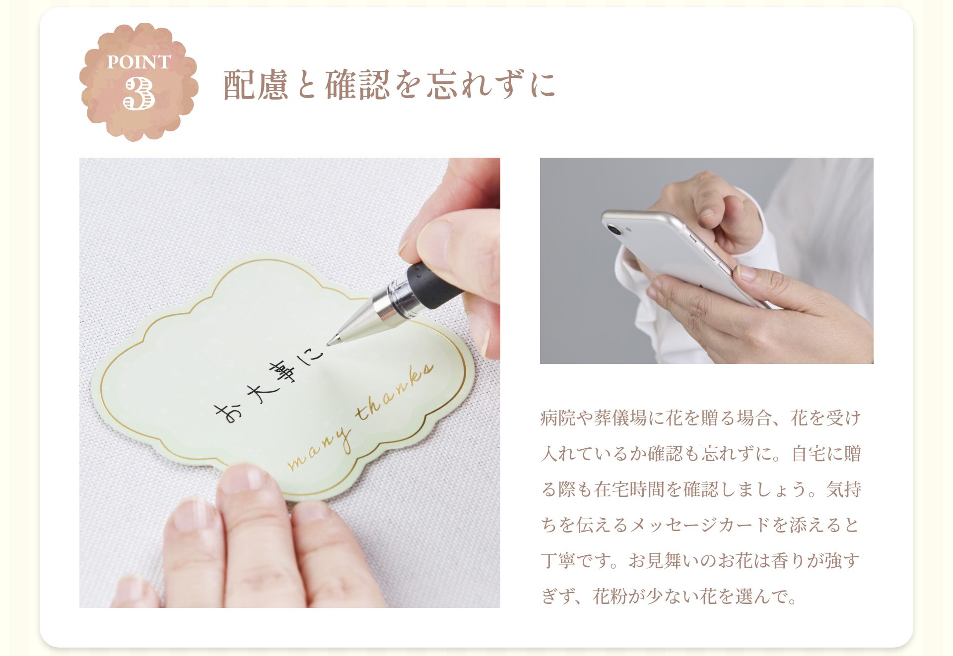 POINT 3 配慮と確認を忘れずに 病院や葬儀場に花を贈る場合、花を受け入れているか確認も忘れずに。自宅に贈る際も在宅時間を確認しましょう。気持ちを伝えるメッセージカードを添えると丁寧です。お見舞いのお花は香りが強すぎず、花粉が少ない花を選んで。