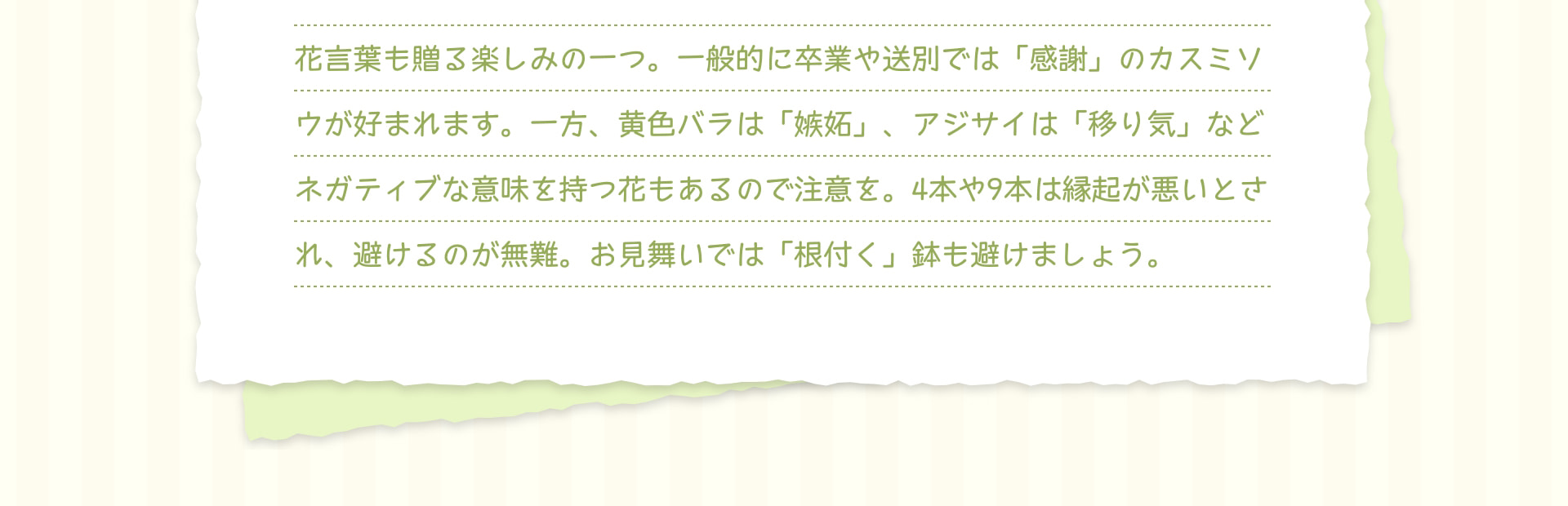 花言葉も贈る楽しみの一つ。一般的に卒業や送別では「感謝」のカスミソウが好まれます。一方、黄色バラは「嫉妬」、アジサイは「移り気」などネガティブな意味を持つ花もあるので注意を。4本や9本は縁起が悪いとされ、避けるのが無難。お見舞いでは「根付く」鉢も避けましょう。