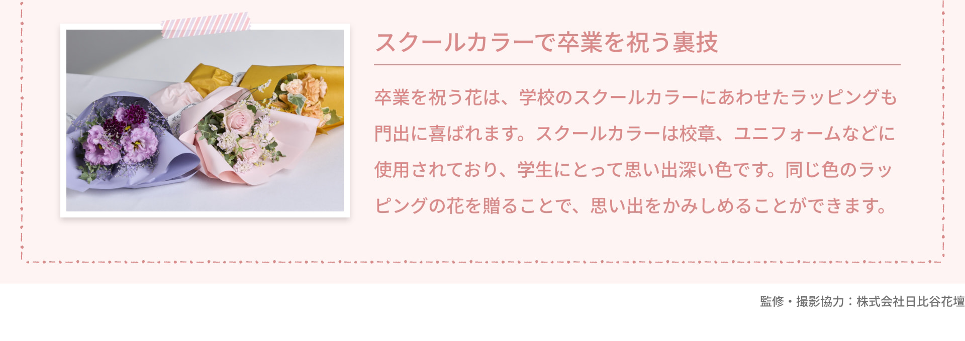 スクールカラーで卒業を祝う裏技 卒業を祝う花は、学校のスクールカラーにあわせたラッピングも門出に喜ばれます。スクールカラーは校章、ユニフォームなどに使用されており、学生にとって思い出深い色です。同じ色のラッピングの花を贈ることで、思い出をかみしめることができます。 監修・撮影協力：株式会社日比谷花壇
