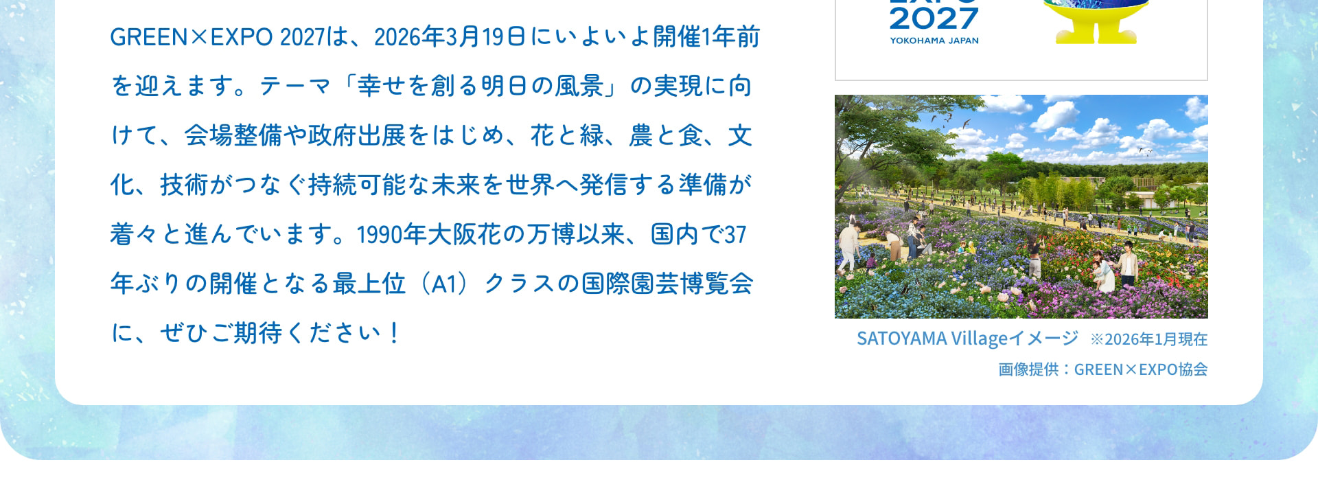 GREEN&times;EXPO 2027は、2026年3月19日にいよいよ開催1年前を迎えます。テーマ「幸せを創る明日の風景」の実現に向けて、会場整備や政府出展をはじめ、花と緑、農と食、文化、技術がつなぐ持続可能な未来を世界へ発信する準備が着々と進んでいます。1990年大阪花の万博以来、国内で37年ぶりの開催となる最上位（A1）クラスの国際園芸博覧会に、ぜひご期待ください！ &copy;Expo 2027 EXPO 2027 YOKOHAMA JAPAN SATOYAMA Villageイメージ ※2026年1月現在 画像提供：GREEN&times;EXPO協会