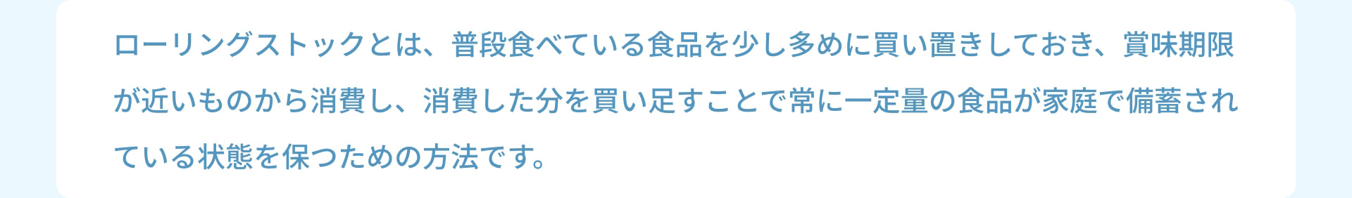 ローリングストックとは、普段食べている食品を少し多めに買い置きしておき、賞味期限が近いものから消費し、消費した分を買い足すことで常に一定量の食品が家庭で備蓄されている状態を保つための方法です。