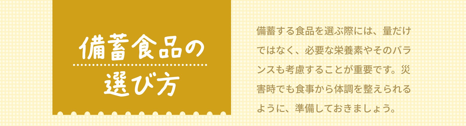 備蓄食品の選び方 備蓄する食品を選ぶ際には、量だけではなく、必要な栄養素やそのバランスも考慮することが重要です。災害時でも食事から体調を整えられるように、準備しておきましょう。