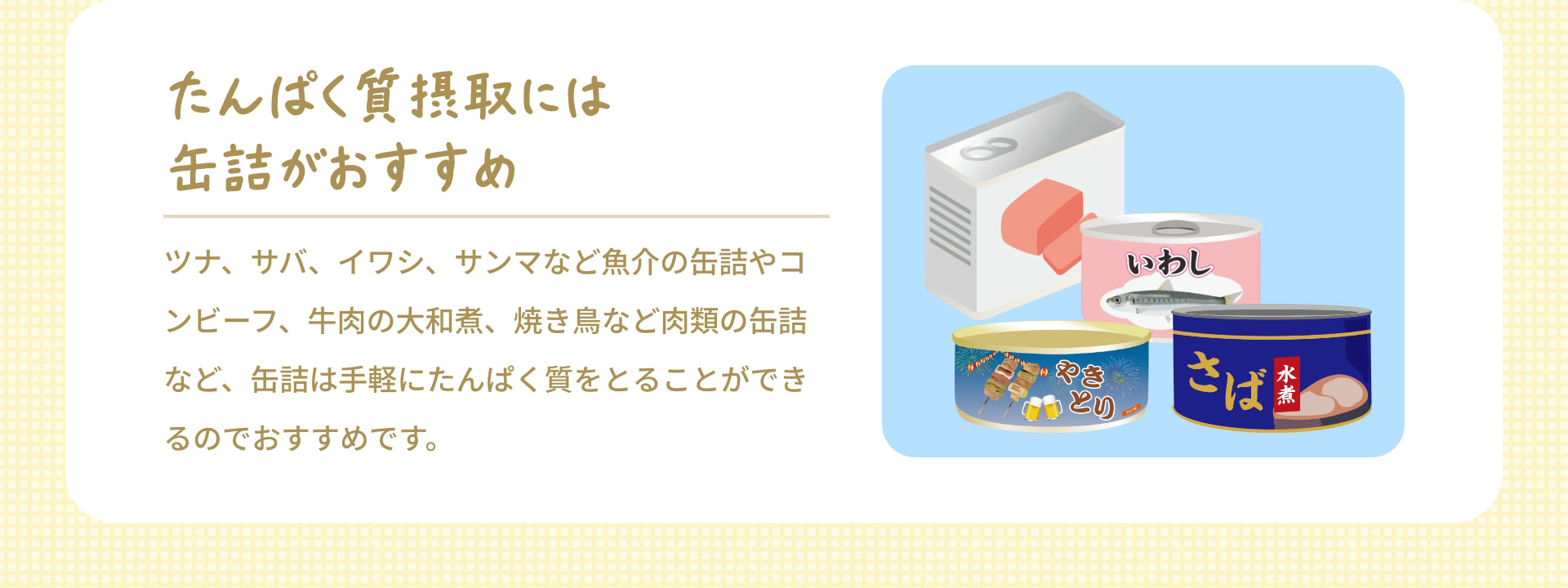 たんぱく質摂取には缶詰がおすすめ ツナ、サバ、イワシ、サンマなど魚介の缶詰やコンビーフ、牛肉の大和煮、焼き鳥など肉類の缶詰など、缶詰は手軽にたんぱく質をとることができるのでおすすめです。