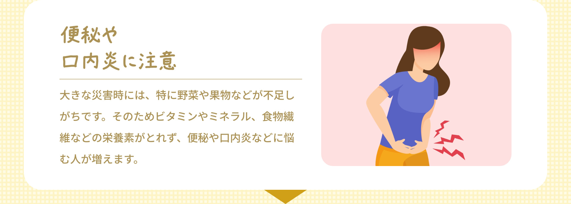 便秘や口内炎に注意 大きな災害時には、特に野菜や果物などが不足しがちです。そのためビタミンやミネラル、食物繊維などの栄養素がとれず、便秘や口内炎などに悩む人が増えます。