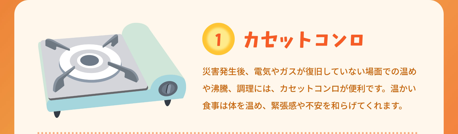 1 カセットコンロ 災害発生後、電気やガスが復旧していない場面での温めや沸騰、調理には、カセットコンロが便利です。温かい食事は体を温め、緊張感や不安を和らげてくれます。