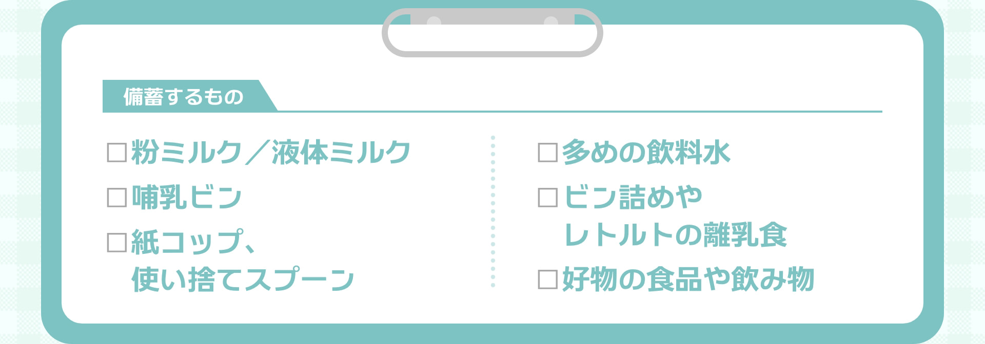 備蓄するもの □粉ミルク／液体ミルク □哺乳ビン □紙コップ、使い捨てスプーン □多めの飲料水 □ビン詰めやレトルトの離乳食 □好物の食品や飲み物