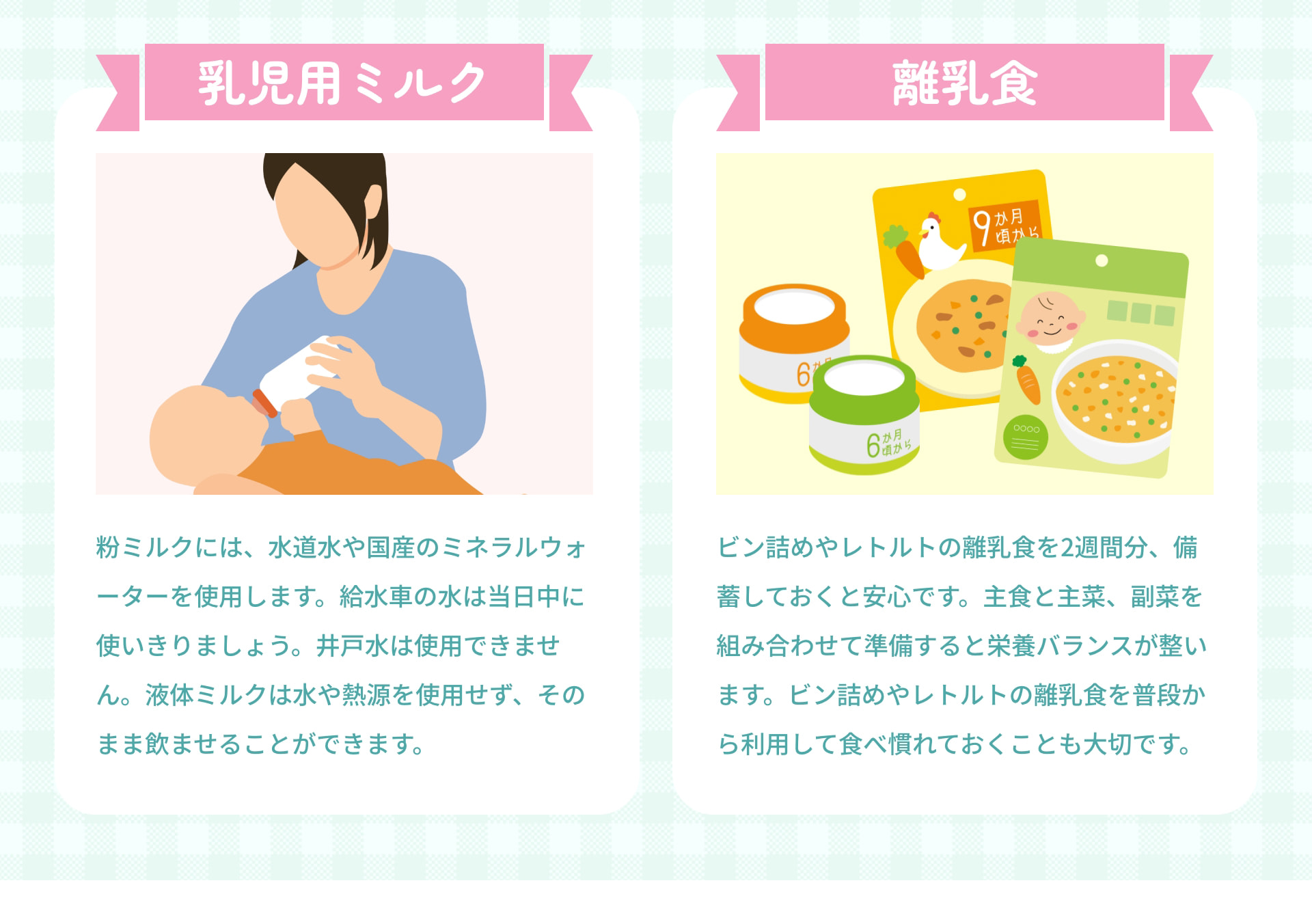 乳児用ミルク 粉ミルクには、水道水や国産のミネラルウォーターを使用します。給水車の水は当日中に使いきりましょう。井戸水は使用できません。液体ミルクは水や熱源を使用せず、そのまま飲ませることができます。 離乳食 ビン詰めやレトルトの離乳食を2週間分、備蓄しておくと安心です。主食と主菜、副菜を組み合わせて準備すると栄養バランスが整います。ビン詰めやレトルトの離乳食を普段から利用して食べ慣れておくことも大切です。