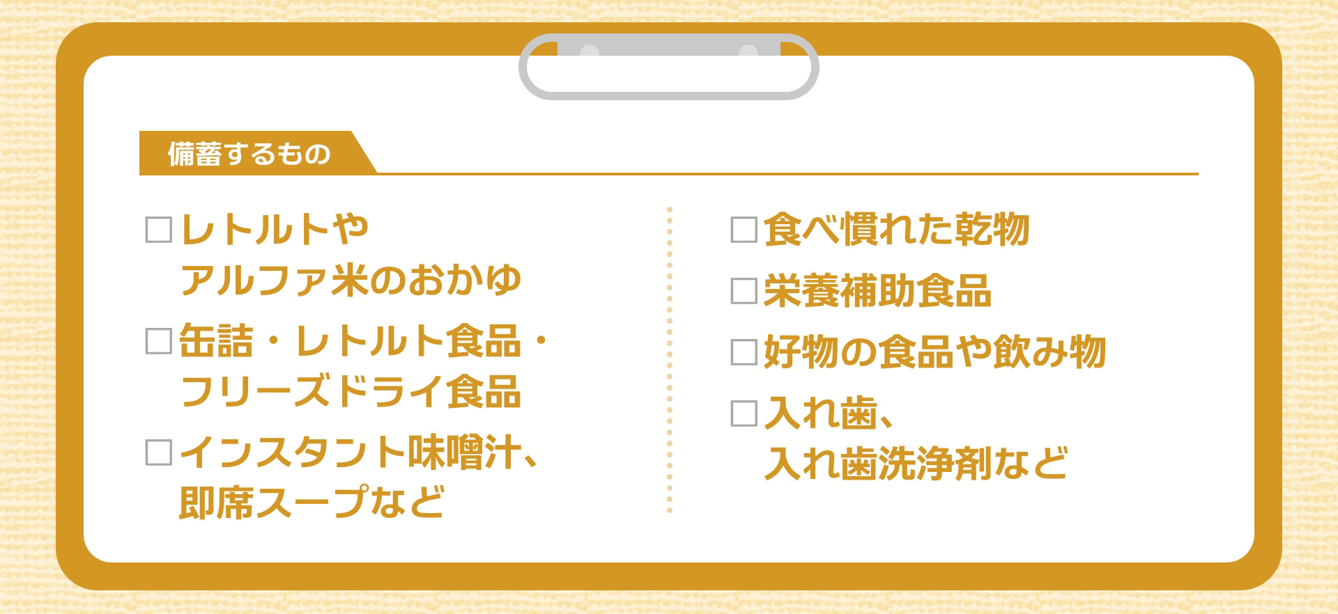 備蓄するもの □レトルトやアルファ米のおかゆ □缶詰・レトルト食品・フリーズドライ食品 □インスタント味噌汁、即席スープなど □食べ慣れた乾物 □栄養補助食品 □好物の食品や飲み物 □入れ歯、入れ歯洗浄剤など