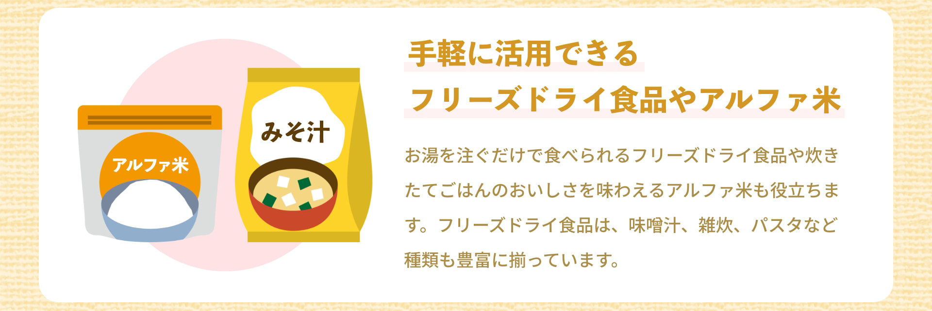 手軽に活用できるフリーズドライ食品やアルファ米 アルファ米 みそ汁 お湯を注ぐだけで食べられるフリーズドライ食品や炊きたてごはんのおいしさを味わえるアルファ米も役立ちます。フリーズドライ食品は、味噌汁、雑炊、パスタなど種類も豊富に揃っています。