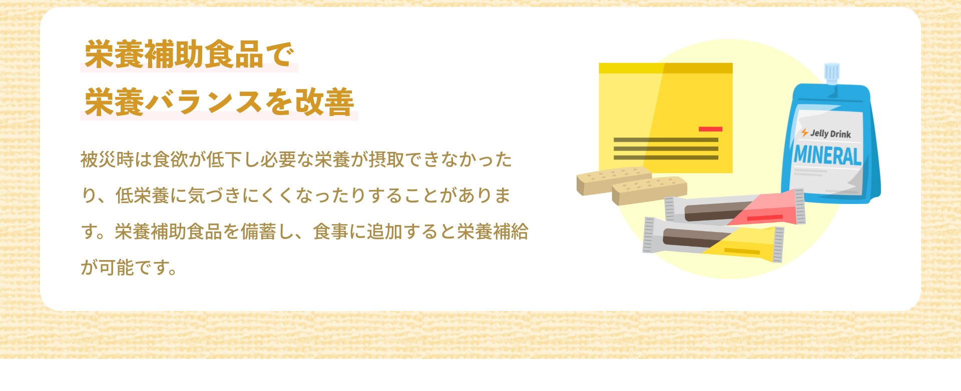栄養補助食品で栄養バランスを改善 Jelly Drink MINERAL 被災時は食欲が低下し必要な栄養が摂取できなかったり、低栄養に気づきにくくなったりすることがあります。栄養補助食品を備蓄し、食事に追加すると栄養補給が可能です。