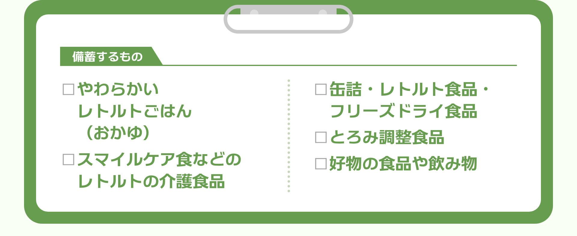 備蓄するもの □やわらかいレトルトごはん（おかゆ） □スマイルケア食などのレトルトの介護食品 □缶詰・レトルト食品・フリーズドライ食品 □とろみ調整食品 □好物の食品や飲み物