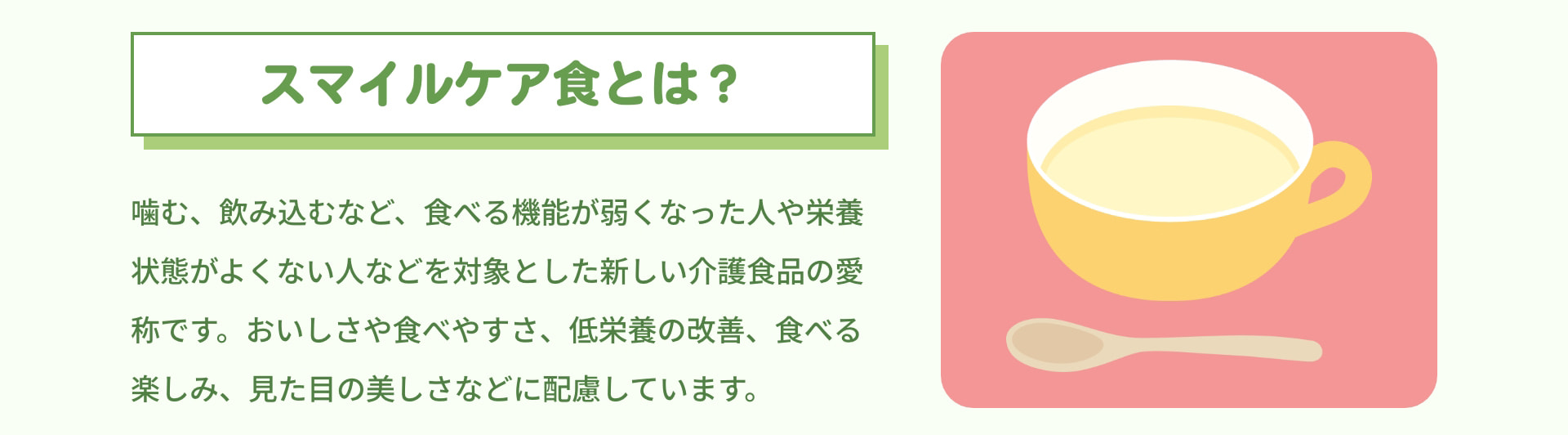 スマイルケア食とは？ 噛む、飲み込むなど、食べる機能が弱くなった人や栄養状態がよくない人などを対象とした新しい介護食品の愛称です。おいしさや食べやすさ、低栄養の改善、食べる楽しみ、見た目の美しさなどに配慮しています。