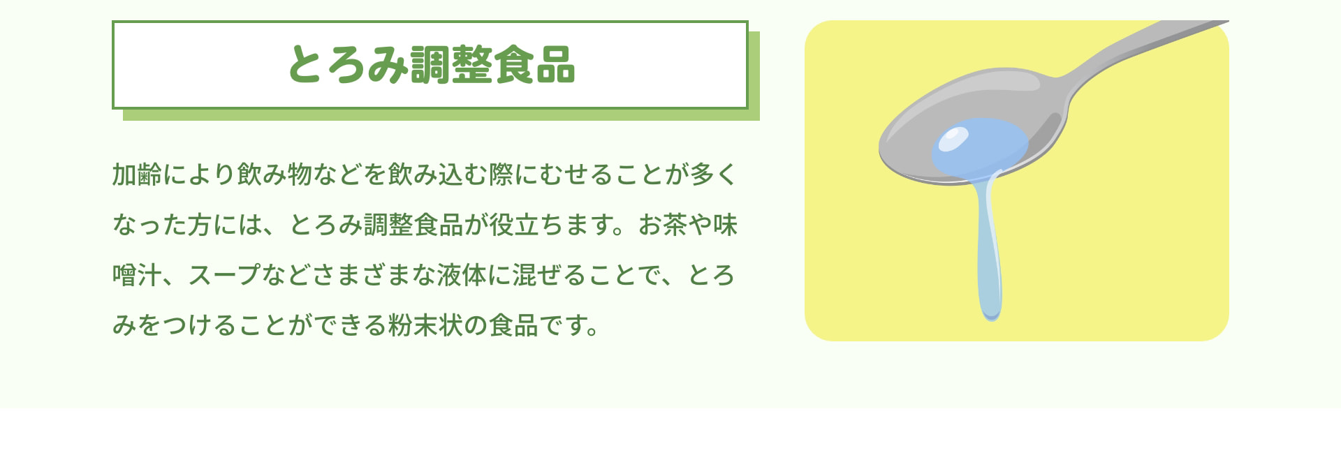 とろみ調整食品 加齢により飲み物などを飲み込む際にむせることが多くなった方には、とろみ調整食品が役立ちます。お茶や味噌汁、スープなどさまざまな液体に混ぜることで、とろみをつけることができる粉末状の食品です。