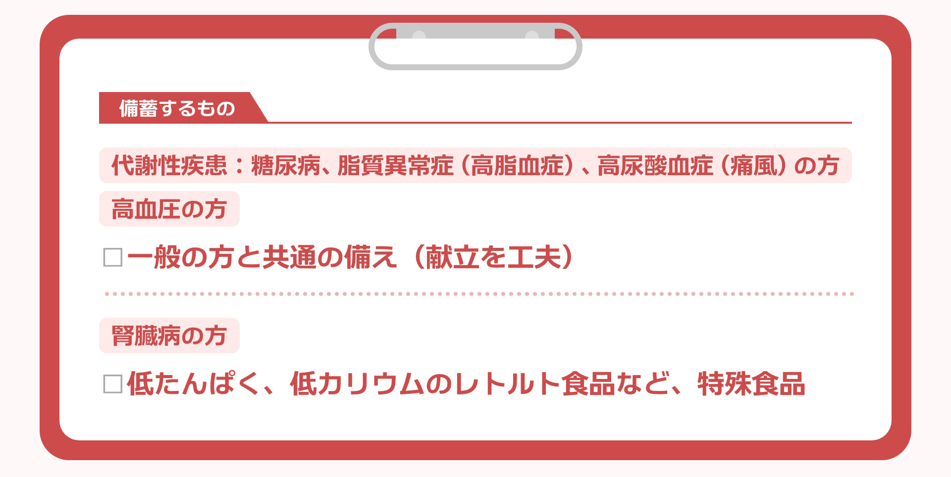備蓄するもの 代謝性疾患：糖尿病、脂質異常症（高脂血症）、高尿酸血症（痛風）の方 高血圧の方 □一般の方と共通の備え（献立を工夫） 腎臓病の方 □低たんぱく、低カリウムのレトルト食品など、特殊食品