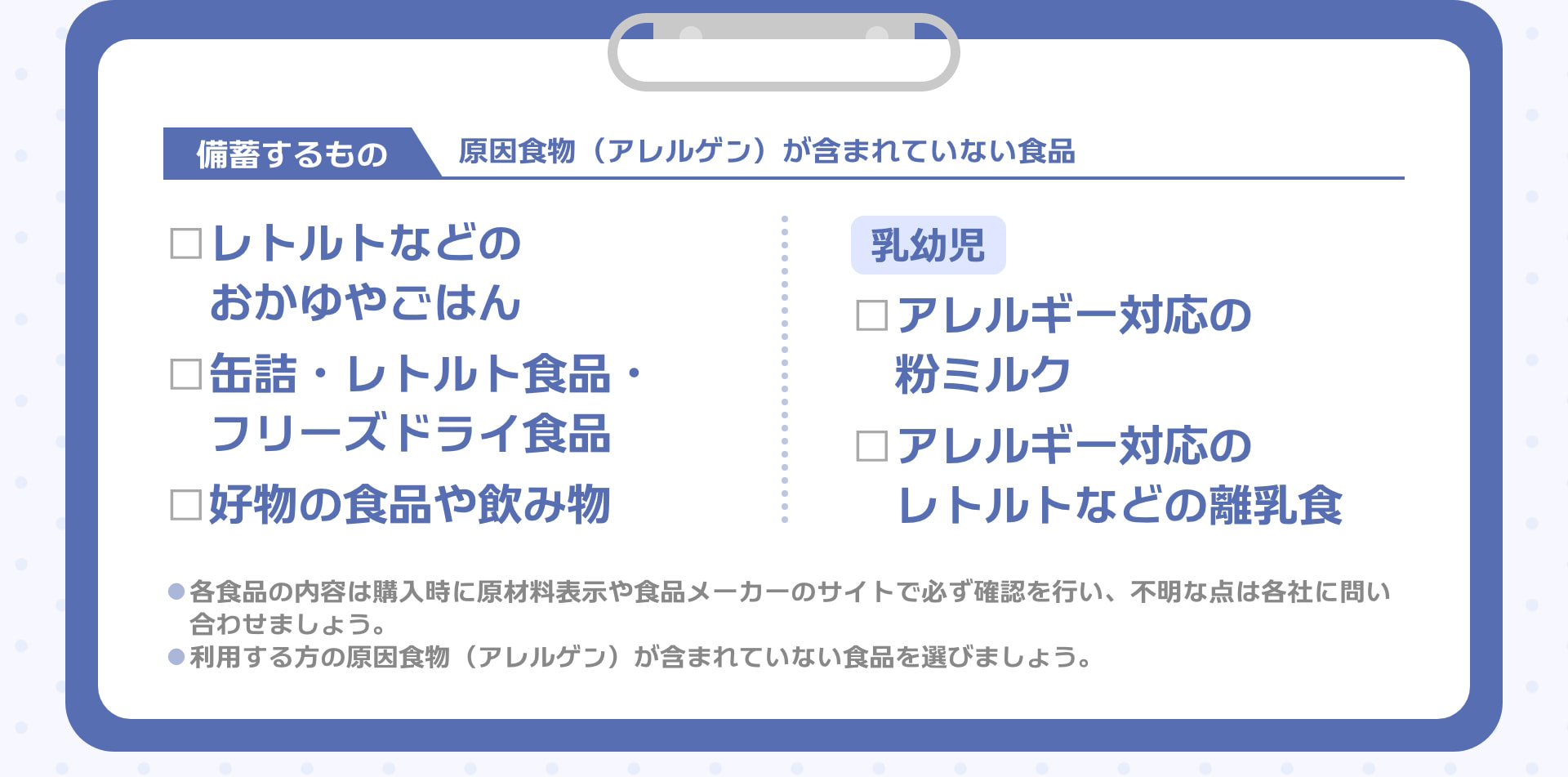 備蓄するもの 原因食物（アレルゲン）が含まれていない食品 □レトルトなどのおかゆやごはん □缶詰・レトルト食品・フリーズドライ食品 □好物の食品や飲み物 乳幼児 □アレルギー対応の粉ミルク □アレルギー対応のレトルトなどの離乳食 ●各食品の内容は購入時に原材料表示や食品メーカーのサイトで必ず確認を行い、不明な点は各社に問い合わせましょう。 ●利用する方の原因食物（アレルゲン）が含まれていない食品を選びましょう。