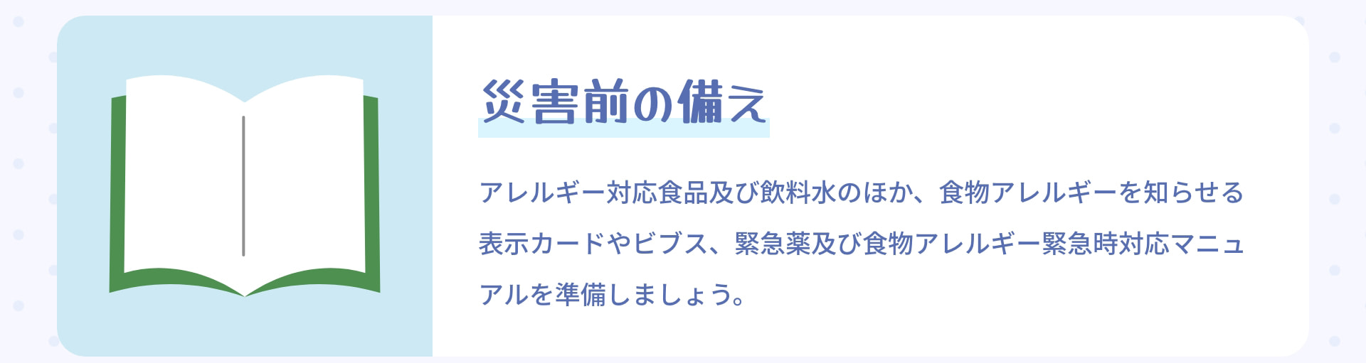 災害前の備え アレルギー対応食品及び飲料水のほか、食物アレルギーを知らせる表示カードやビブス、緊急薬及び食物アレルギー緊急時対応マニュアルを準備しましょう。