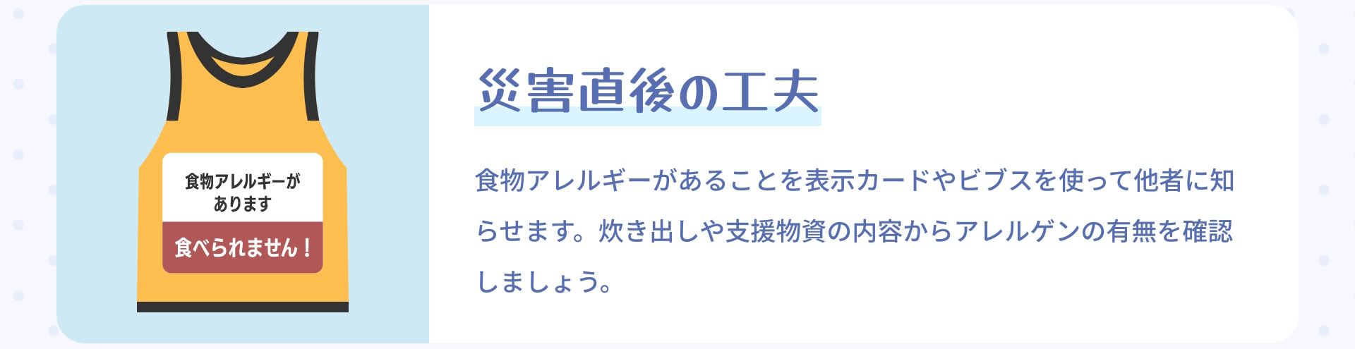災害直後の工夫 食物アレルギーがあることを表示カードやビブスを使って他者に知らせます。炊き出しや支援物資の内容からアレルゲンの有無を確認しましょう。