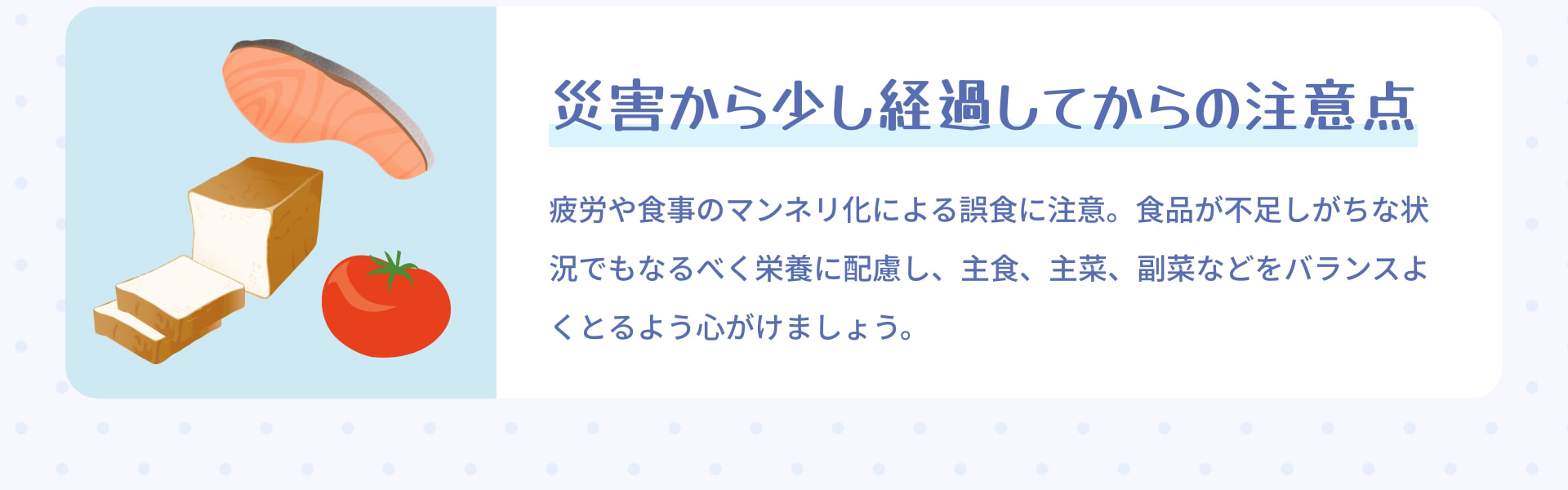 災害から 少し経過してからの注意点 疲労や食事のマンネリ化による誤食に注意。食品が不足しがちな状況でもなるべく栄養に配慮し、主食、主菜、副菜などをバランスよくとるよう心がけましょう。