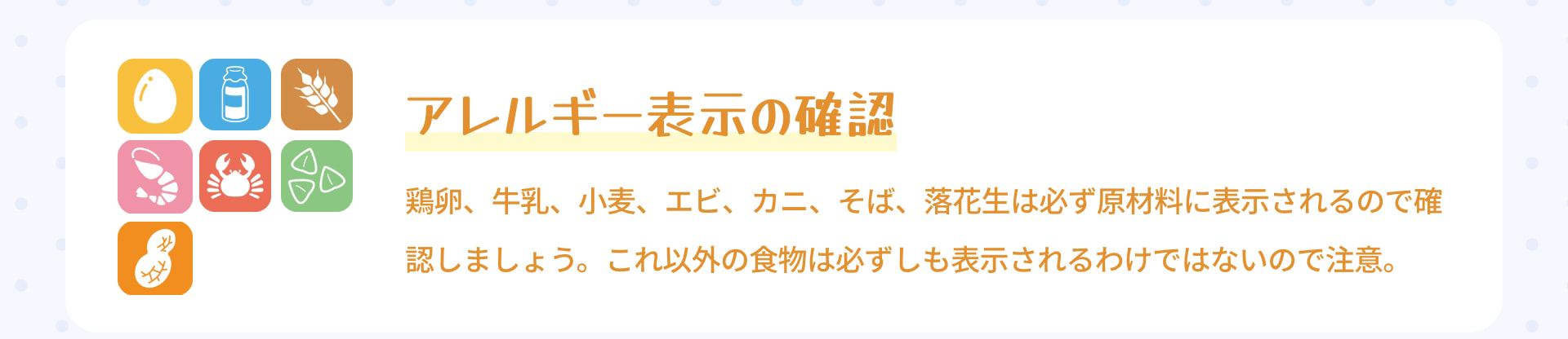 アレルギー表示の確認 鶏卵、牛乳、小麦、エビ、カニ、そば、落花生は必ず原材料に表示されるので確認しましょう。これ以外の食物は必ずしも表示されるわけではないので注意。
