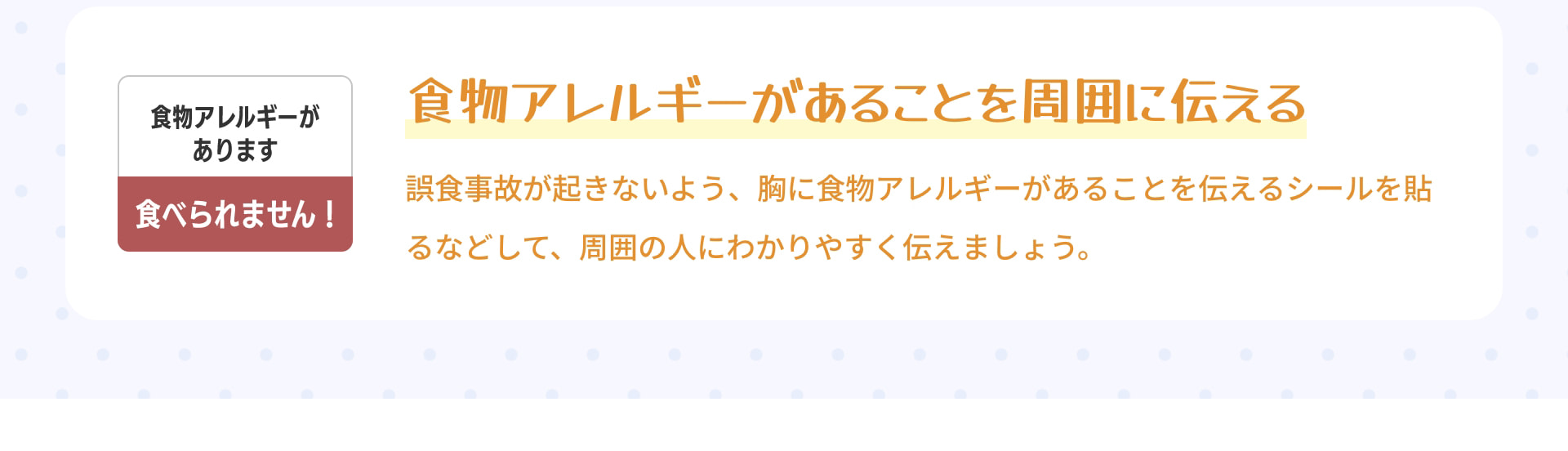 食物アレルギーがあります 食べられません！ 食物アレルギーがあることを 周囲に伝える 誤食事故が起きないよう、胸に食物アレルギーがあることを伝えるシールを貼るなどして、周囲の人にわかりやすく伝えましょう。