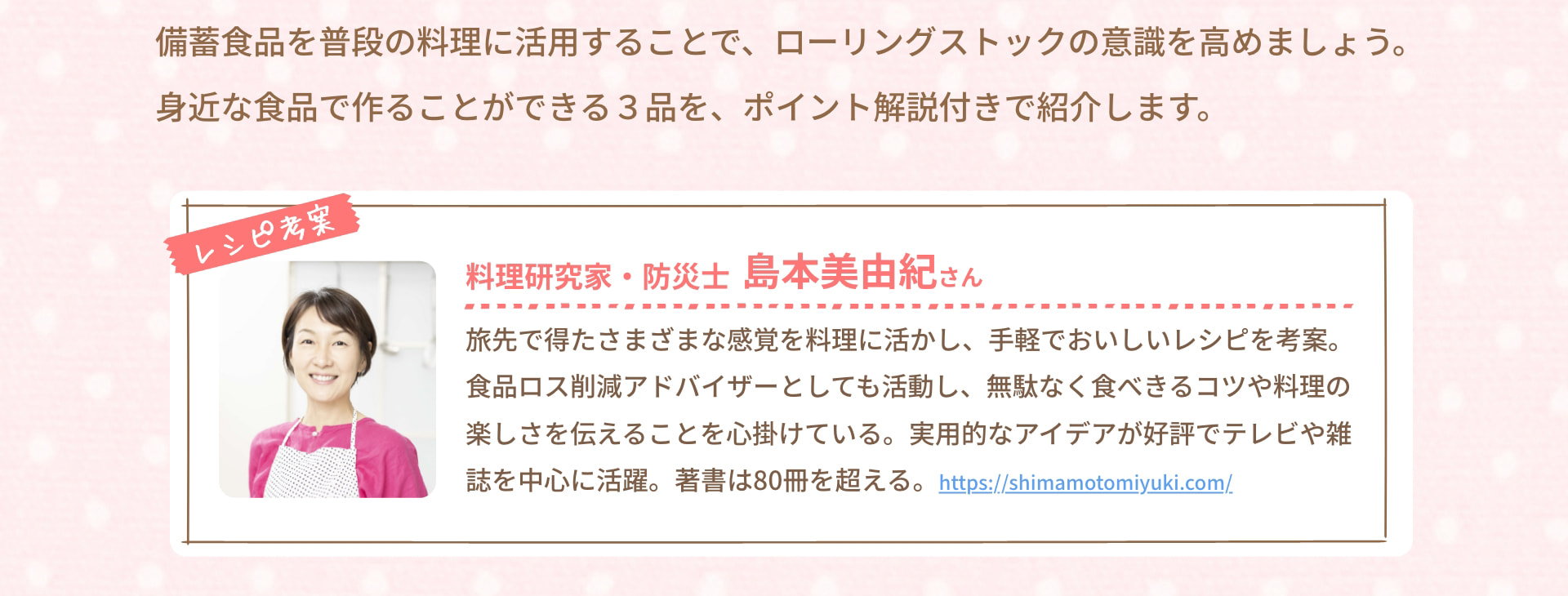 備蓄食品を普段の料理に活用することで、ローリングストックの意識を高めましょう。身近な食品で作ることができる3品を、ポイント解説付きで紹介します。 レシピ考案 料理研究家・防災士 島本美由紀さん 旅先で得たさまざまな感覚を料理に活かし、手軽でおいしいレシピを考案。食品ロス削減アドバイザーとしても活動し、無駄なく食べきるコツや料理の楽しさを伝えることを心掛けている。実用的なアイデアが好評でテレビや雑誌を中心に活躍。著書は80冊を超える。 https://shimamotomiyuki.com/