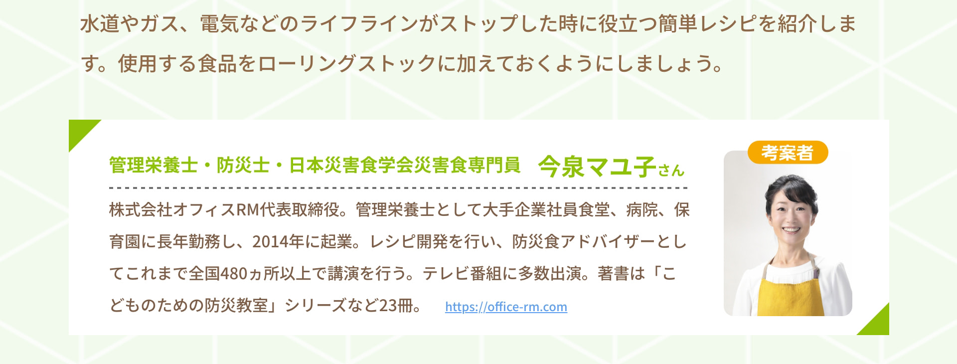 水道やガス、電気などのライフラインがストップした時に役立つ簡単レシピを紹介します。 使用する食品をローリングストックに加えておくようにしましょう。 考案者 管理栄養士・防災士・日本災害食学会災害食専門員 今泉マユ子さん 株式会社オフィスRM代表取締役。 管理栄養士として大手企業社員食堂、病院、保育園に長年勤務し、2014年に起業。 レシピ開発を行い、防災食アドバイザーとしてこれまで全国480ヵ所以上で講演を行う。 テレビ番組に多数出演。 著書は「こどものための防災教室」シリーズなど23冊。 https://office-rm.com