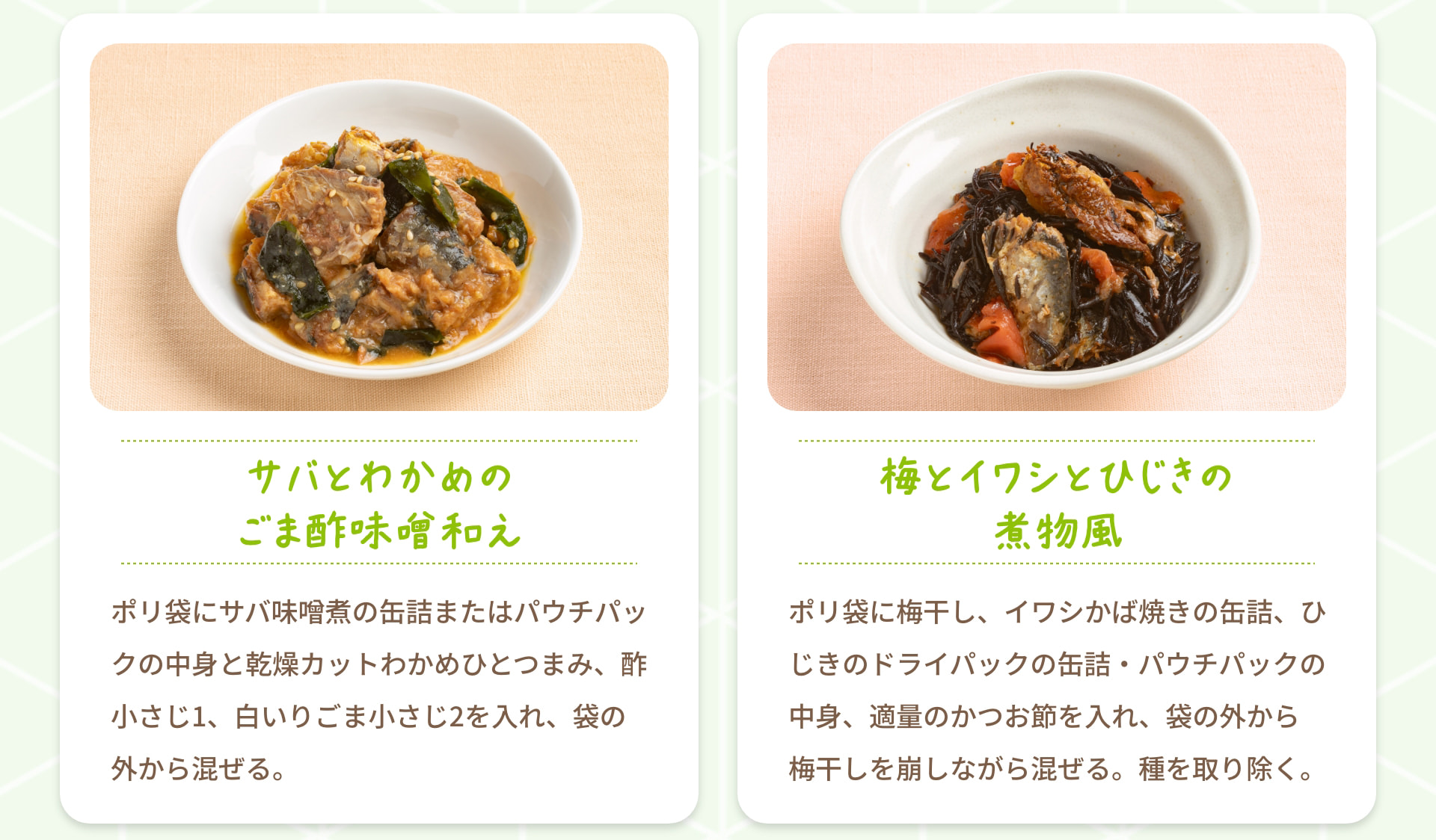 サバとわかめのごま酢味噌和え ポリ袋にサバ味噌煮の缶詰またはパウチパックの中身と乾燥カットわかめひとつまみ、酢小さじ1、白いりごま小さじ2を入れ、袋の外から混ぜる。 梅とイワシとひじきの煮物風 ポリ袋に梅干し、イワシかば焼きの缶詰、ひじきのドライパックの缶詰・パウチパックの中身、適量のかつお節を入れ、袋の外から梅干しを崩しながら混ぜる。 種を取り除く。