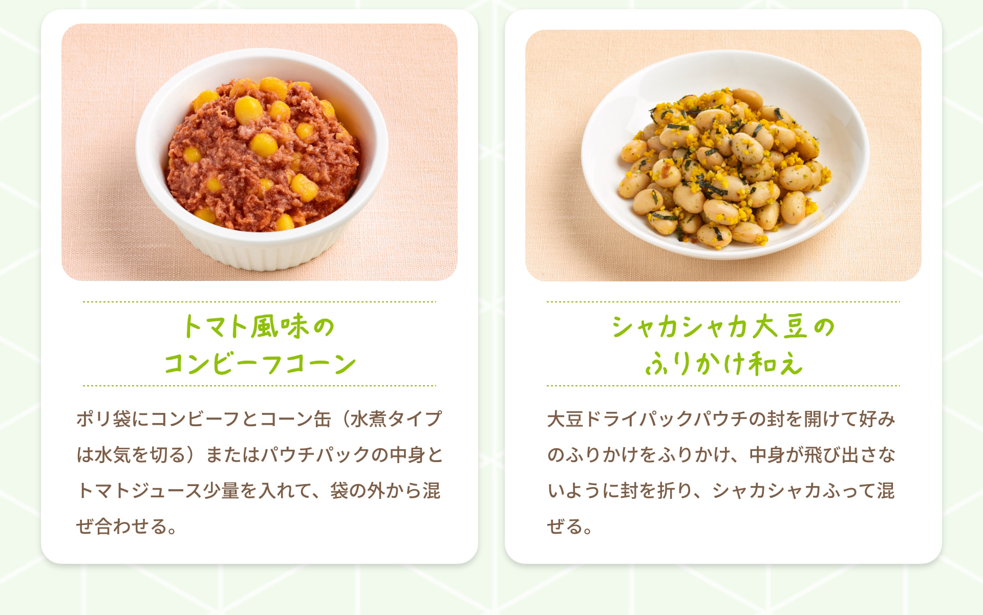 トマト風味のコンビーフコーン ポリ袋にコンビーフとコーン缶（水煮タイプは水気を切る）またはパウチパックの中身とトマトジュース少量を入れて、袋の外から混ぜ合わせる。 シャカシャカ大豆のふりかけ和え 大豆ドライパックパウチの封を開けて好みのふりかけをふりかけ、中身が飛び出さないように封を折り、シャカシャカふって混ぜる。
