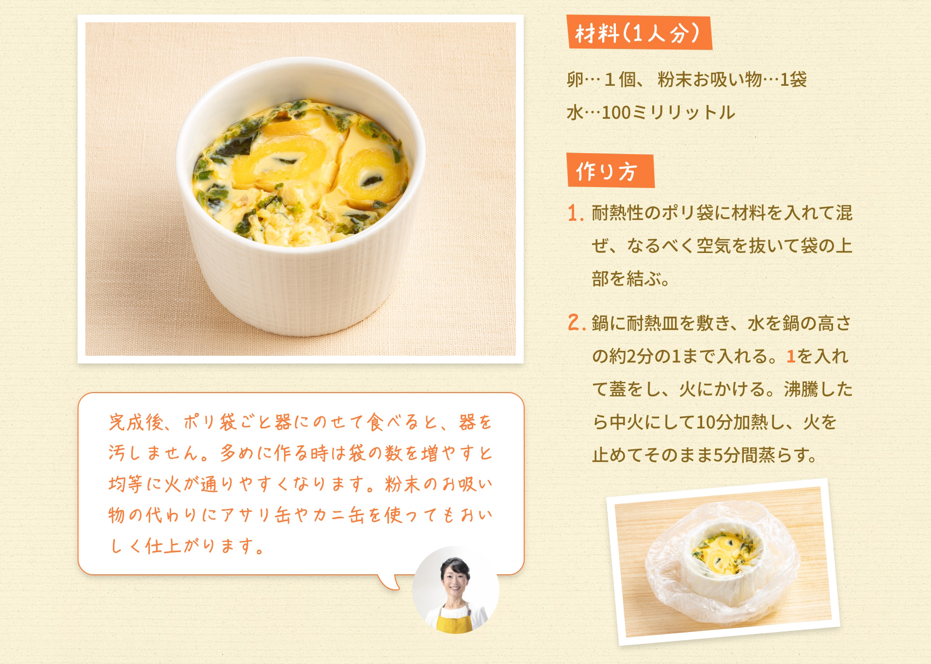 材料（1人分） 卵…1個 粉末お吸い物…1袋 水…100ミリリットル 作り方 1. 耐熱性のポリ袋に材料を入れて混ぜ、なるべく空気を抜いて袋の上部を結ぶ。 2. 鍋に耐熱皿を敷き、水を鍋の高さの約2分の1まで入れる。 1を入れて蓋をし、火にかける。 沸騰したら中火にして10分加熱し、火を止めてそのまま5分間蒸らす。 完成後、ポリ袋ごと器にのせて食べると、器を汚しません。 多めに作る時は袋の数を増やすと均等に火が通りやすくなります。 粉末のお吸い物の代わりにアサリ缶やカニ缶を使ってもおいしく仕上がります。
