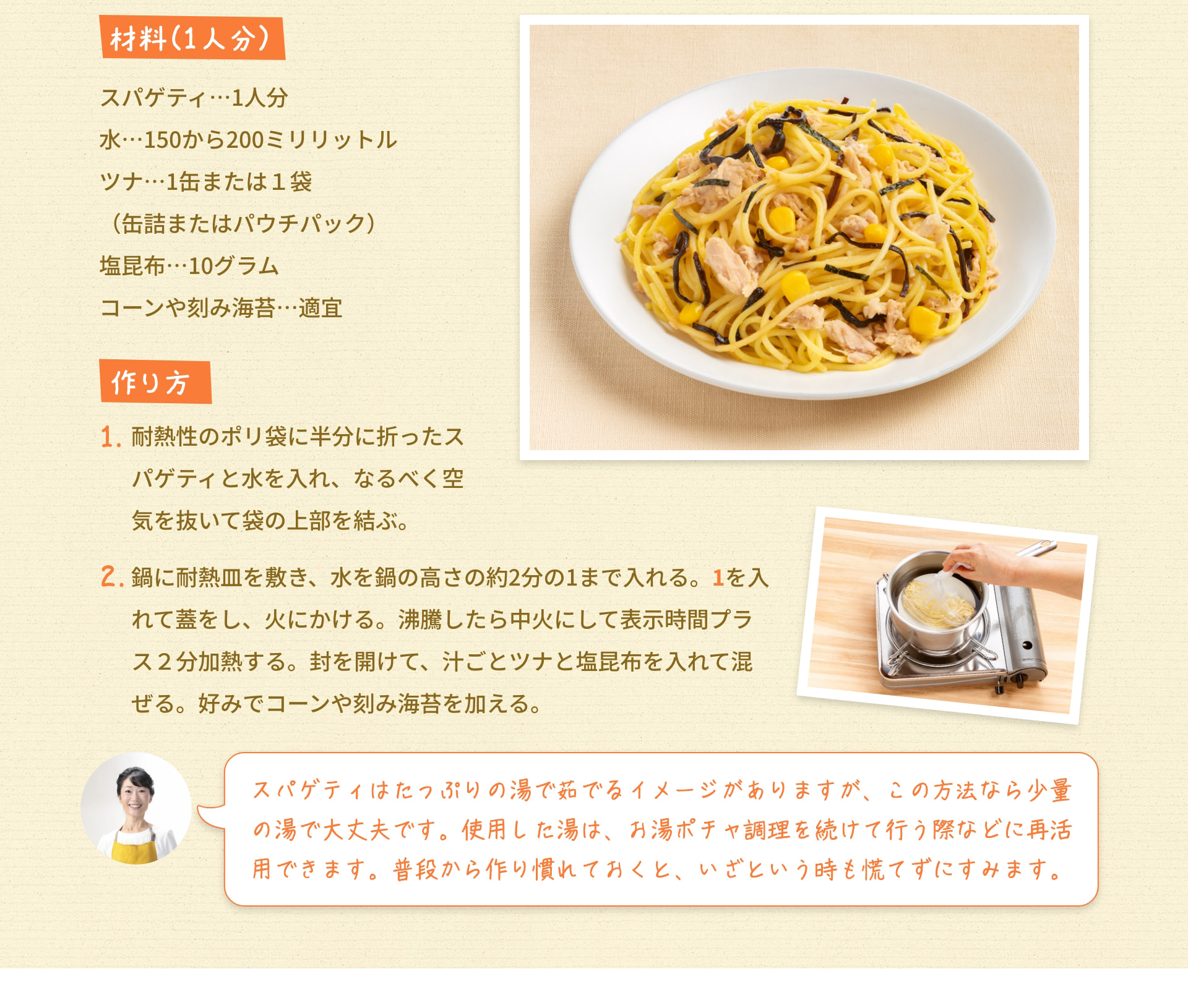 材料（1人分） スパゲティ…1人分 水…150から200ミリリットル ツナ…1缶または1袋（缶詰またはパウチパック） 塩昆布…10グラム コーンや刻み海苔…適宜 作り方 1. 耐熱性のポリ袋に半分に折ったスパゲティと水を入れ、なるべく空気を抜いて袋の上部を結ぶ。 2. 鍋に耐熱皿を敷き、水を鍋の高さの約2分の1まで入れる。 1を入れて蓋をし、火にかける。 沸騰したら中火にして表示時間プラス2分加熱する。 封を開けて、汁ごとツナと塩昆布を入れて混ぜる。 好みでコーンや刻み海苔を加える。 スパゲティはたっぷりの湯で茹でるイメージがありますが、この方法なら少量の湯で大丈夫です。 使用した湯は、お湯ポチャ調理を続けて行う際などに再活用できます。 普段から作り慣れておくと、いざという時も慌てずにすみます。
