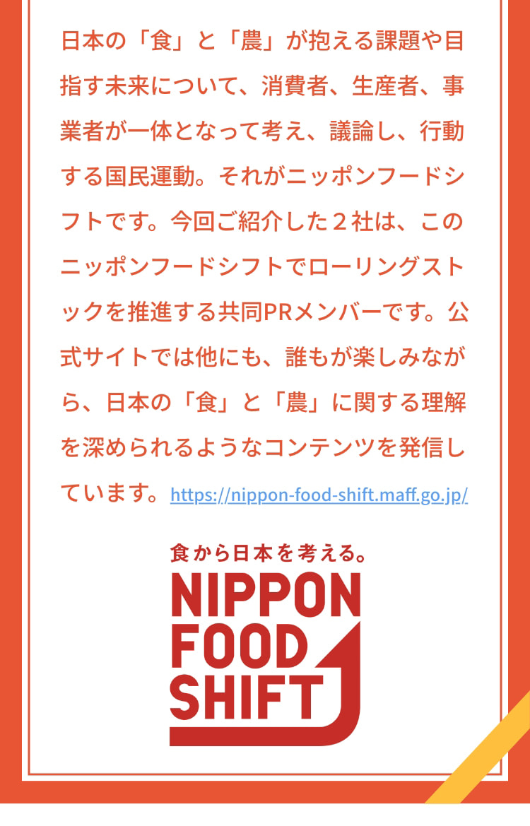 日本の「食」と「農」が抱える課題や目指す未来について、消費者、生産者、事業者が一体となって考え、議論し、行動する国民運動。それがニッポンフードシフトです。今回ご紹介した2社は、このニッポンフードシフトでローリングストックを推進する共同PRメンバーです。公式サイトでは他にも、誰もが楽しみながら、日本の「食」と「農」に関する理解を深められるようなコンテンツを発信しています。 https://nippon-food-shift.maff.go.jp/ 食から日本を考える。 NIPPON FOOD SHIFT