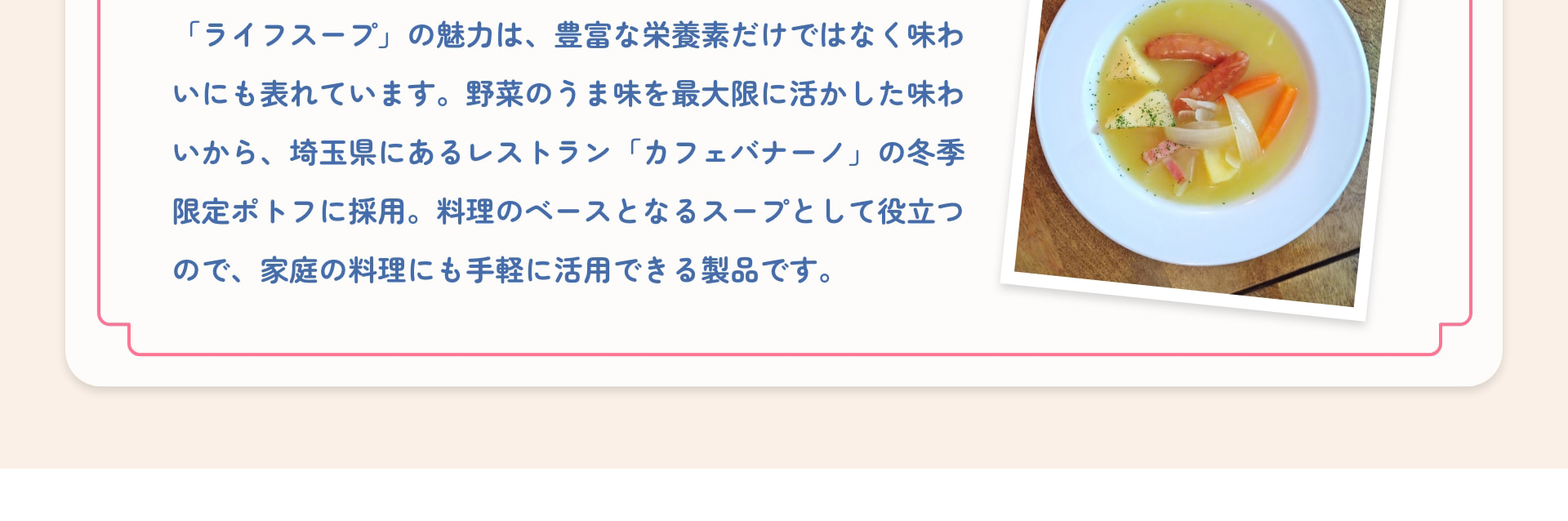 「ライフスープ」の魅力は、豊富な栄養素だけではなく味わいにも表れています。野菜のうま味を最大限に活かした味わいから、埼玉県にあるレストラン「カフェバナーノ」の冬季限定ポトフに採用。料理のベースとなるスープとして役立つので、家庭の料理にも手軽に活用できる製品です。