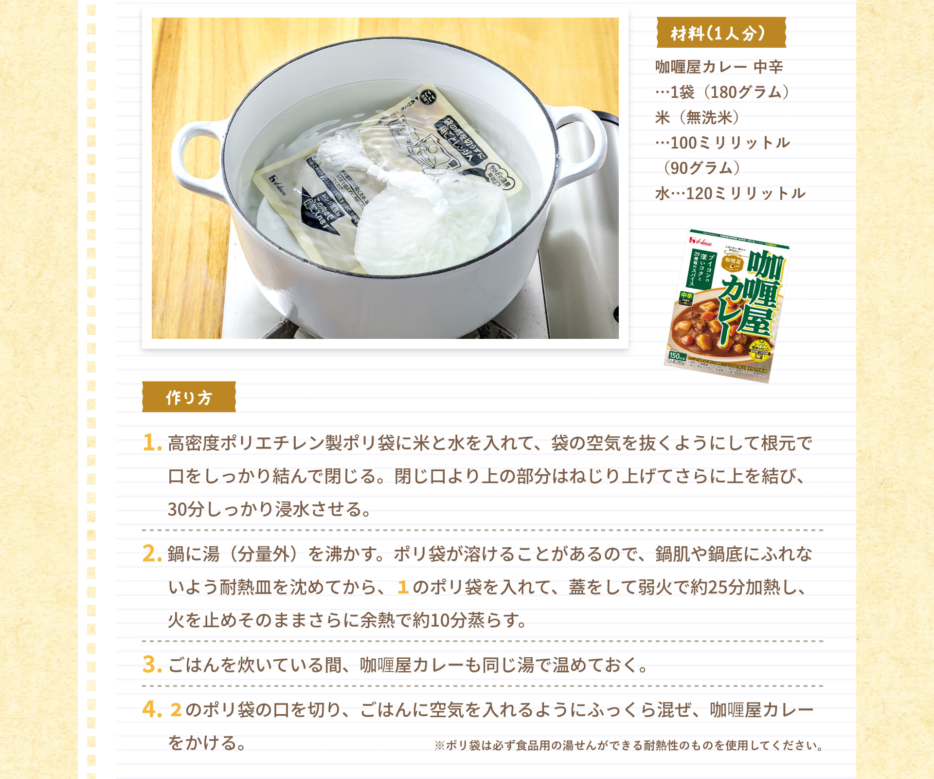 材料（1人分） 咖喱屋カレー 中辛&hellip;1袋（180グラム） 米（無洗米）&hellip;100ミリリットル（90グラム） 水&hellip;120ミリリットル 作り方 1. 高密度ポリエチレン製ポリ袋に米と水を入れて、袋の空気を抜くようにして根元で口をしっかり結んで閉じる。閉じ口より上の部分はねじり上げてさらに上を結び、30分しっかり浸水させる。 2. 鍋に湯（分量外）を沸かす。ポリ袋が溶けることがあるので、鍋肌や鍋底にふれないよう耐熱皿を沈めてから、1のポリ袋を入れて、蓋をして弱火で約25分加熱し、火を止めそのままさらに余熱で約10分蒸らす。 3. ごはんを炊いている間、咖喱屋カレーも同じ湯で温めておく。 4. 2のポリ袋の口を切り、ごはんに空気を入れるようにふっくら混ぜ、咖喱屋カレーをかける。 ※ポリ袋は必ず食品用の湯せんができる耐熱性のものを使用してください。