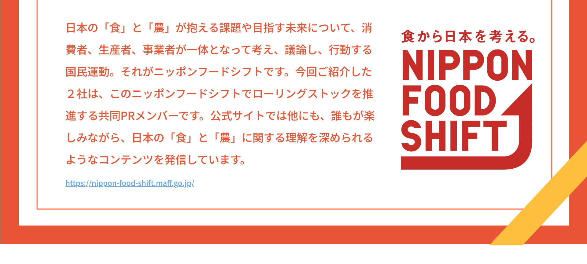 日本の「食」と「農」が抱える課題や目指す未来について、消費者、生産者、事業者が一体となって考え、議論し、行動する国民運動。それがニッポンフードシフトです。今回ご紹介した2社は、このニッポンフードシフトでローリングストックを推進する共同PRメンバーです。公式サイトでは他にも、誰もが楽しみながら、日本の「食」と「農」に関する理解を深められるようなコンテンツを発信しています。 https://nippon-food-shift.maff.go.jp/ 食から日本を考える。 NIPPON FOOD SHIFT
