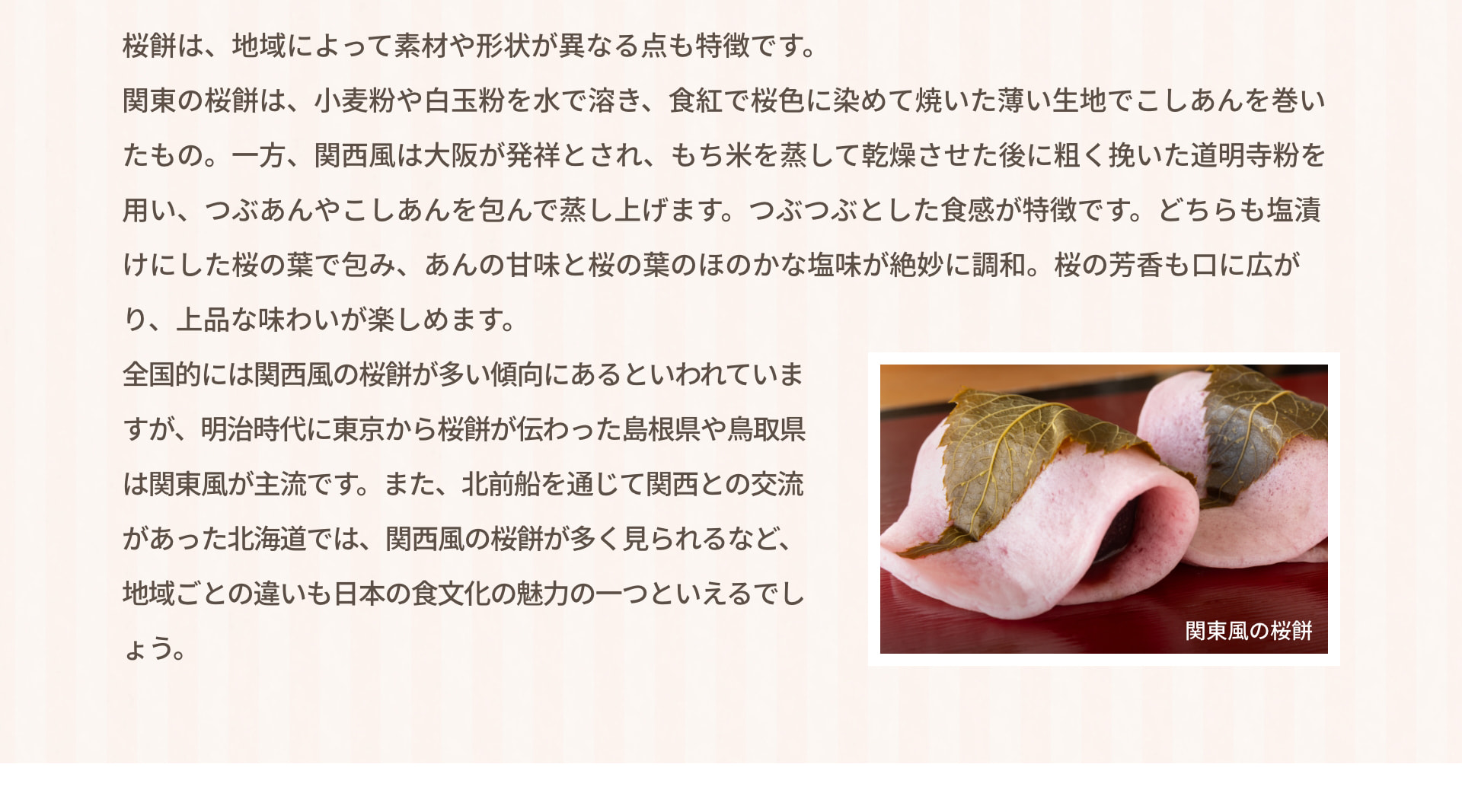 桜餅は、地域によって素材や形状が異なる点も特徴です。関東の桜餅は、小麦粉や白玉粉を水で溶き、食紅で桜色に染めて焼いた薄い生地でこしあんを巻いたもの。一方、関西風は大阪が発祥とされ、もち米を蒸して乾燥させた後に粗く挽いた道明寺粉を用い、つぶあんやこしあんを包んで蒸し上げます。つぶつぶとした食感が特徴です。どちらも塩漬けにした桜の葉で包み、あんの甘味と桜の葉のほのかな塩味が絶妙に調和。桜の芳香も口に広がり、上品な味わいが楽しめます。全国的には関西風の桜餅が多い傾向にあるといわれていますが、明治時代に東京から桜餅が伝わった島根県や鳥取県は関東風が主流です。また、北前船を通じて関西との交流があった北海道では、関西風の桜餅が多く見られるなど、地域ごとの違いも日本の食文化の魅力の一つといえるでしょう。 関東風の桜餅