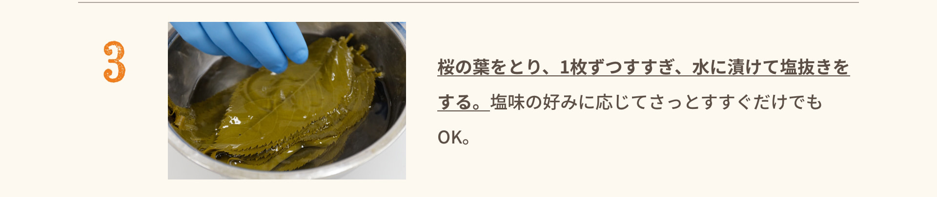 3 桜の葉をとり、1枚ずつすすぎ、水に漬けて塩抜きをする。塩味の好みに応じてさっとすすぐだけでもOK。