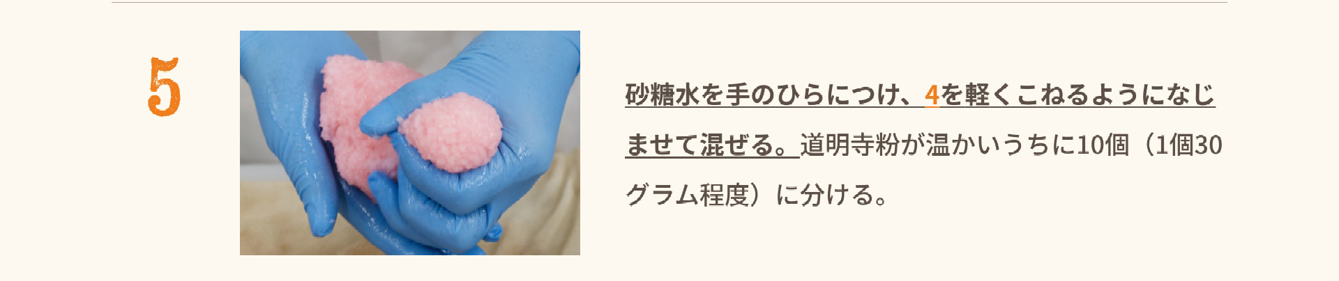 5 砂糖水を手のひらにつけ、4を軽くこねるようになじませて混ぜる。道明寺粉が温かいうちに10個（1個30グラム程度）に分ける。