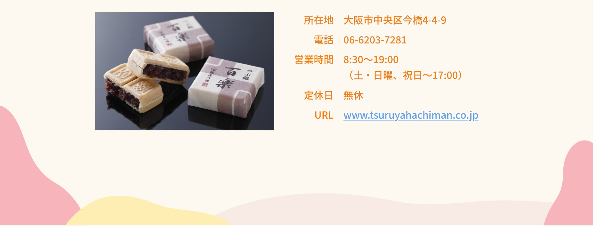 所在地 大阪市中央区今橋4-4-9 電話 06-6203-7281 営業時間 8:30～19:00（土・日曜、祝日～17:00） 定休日 無休 URL www.tsuruyahachiman.co.jp