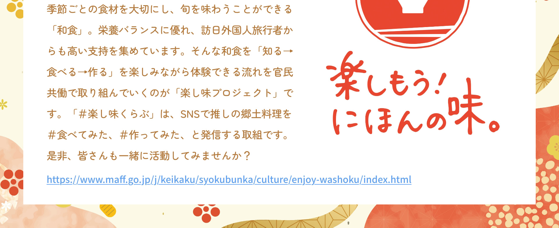 季節ごとの食材を大切にし、旬を味わうことができる「和食」。栄養バランスに優れ、訪日外国人旅行者からも高い支持を集めています。そんな和食を「知る&rarr;食べる&rarr;作る」を楽しみながら体験できる流れを官民共働で取り組んでいくのが「楽し味プロジェクト」です。「＃楽し味くらぶ」は、SNSで推しの郷土料理を＃食べてみた、＃作ってみた、と発信する取組です。是非、皆さんも一緒に活動してみませんか？ https://www.maff.go.jp/j/keikaku/syokubunka/culture/enjoy-washoku/index.html