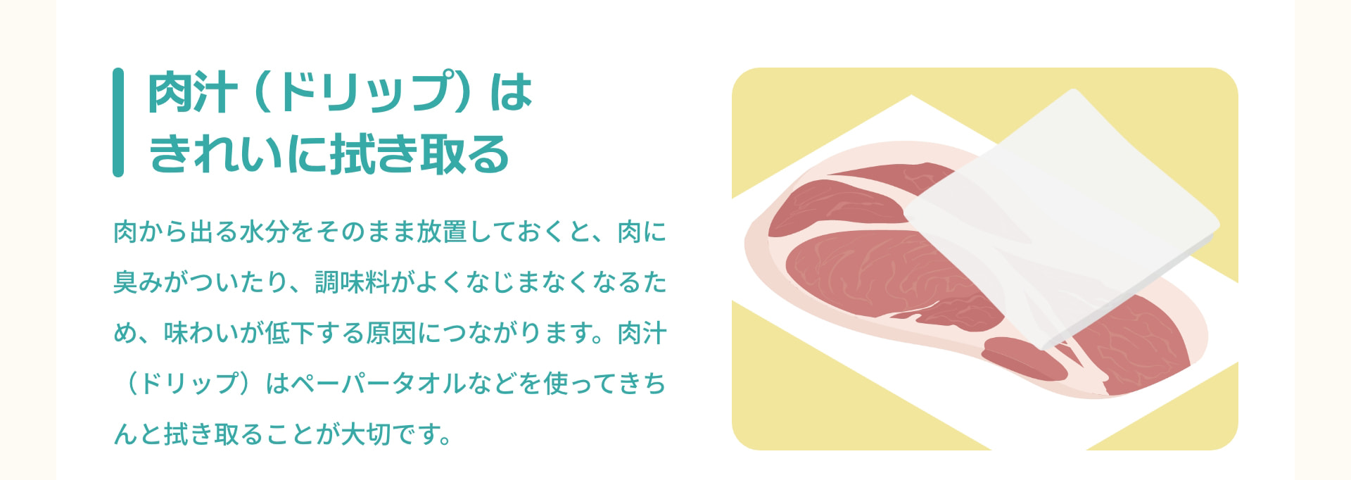 肉汁（ドリップ）はきれいに拭き取る 肉から出る水分をそのまま放置しておくと、肉に臭みがついたり、調味料がよくなじまなくなるため、味わいが低下する原因につながります。肉汁（ドリップ）はペーパータオルなどを使ってきちんと拭き取ることが大切です。