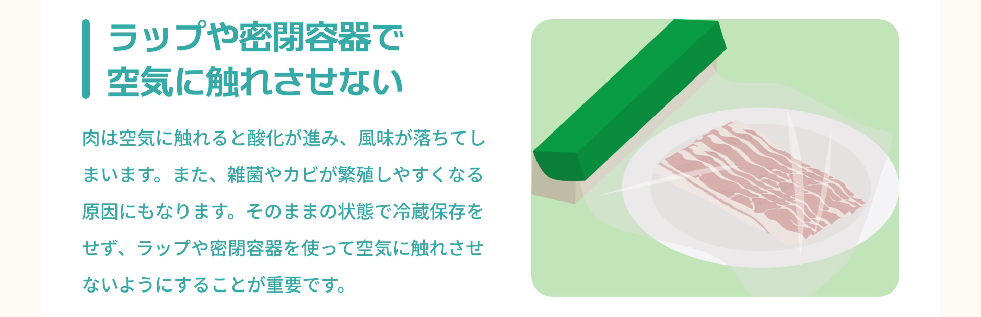 ラップや密閉容器で空気に触れさせない 肉は空気に触れると酸化が進み、風味が落ちてしまいます。また、雑菌やカビが繁殖しやすくなる原因にもなります。そのままの状態で冷蔵保存をせず、ラップや密閉容器を使って空気に触れさせないようにすることが重要です。