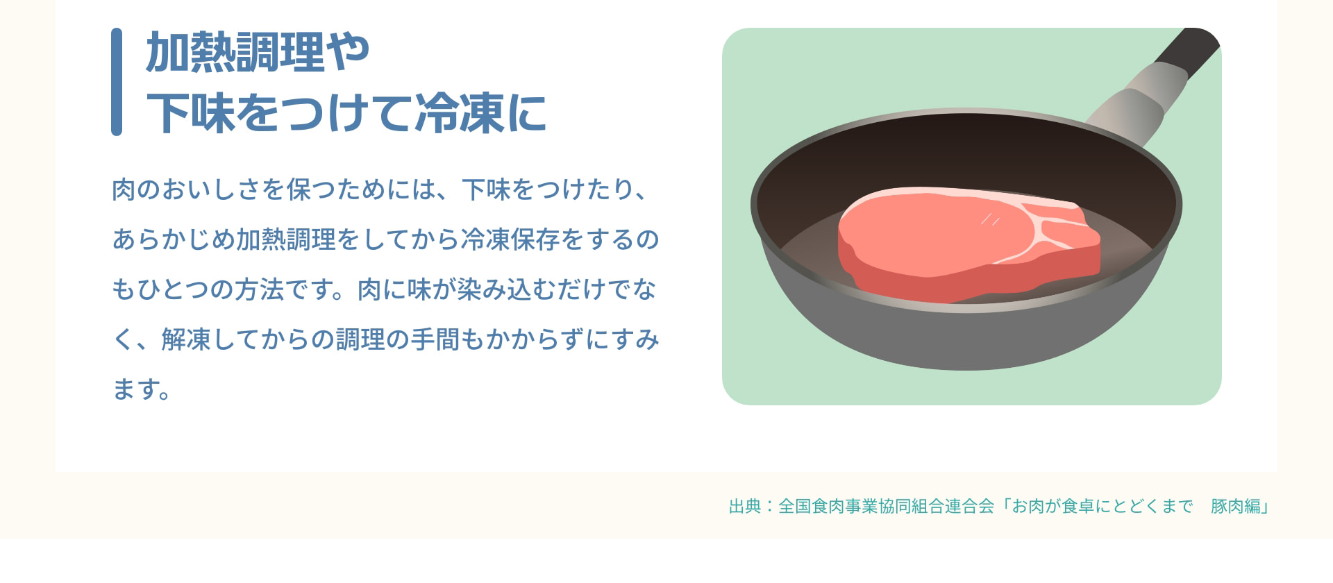加熱調理や下味をつけて冷凍に 肉のおいしさを保つためには、下味をつけたり、あらかじめ加熱調理をしてから冷凍保存をするのもひとつの方法です。肉に味が染み込むだけでなく、解凍してからの調理の手間もかからずにすみます。出典：全国食肉事業協同組合連合会「お肉が食卓にとどくまで　豚肉編」